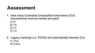Assessment
1. How many Controlled Unclassified Information (CUI)
requirements must be trained annually?
A.) 9
B.) 10
C.) 11
D.) 12
2. Legacy markings (i.e. FOUO) will automatically become CUI.
A.) True
B.) False
 