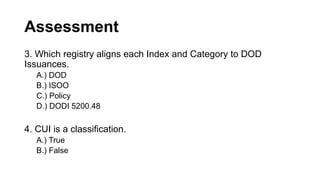 Assessment
3. Which registry aligns each Index and Category to DOD
Issuances.
A.) DOD
B.) ISOO
C.) Policy
D.) DODI 5200.48
4. CUI is a classification.
A.) True
B.) False
 