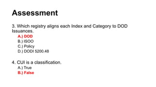 Assessment
3. Which registry aligns each Index and Category to DOD
Issuances.
A.) DOD
B.) ISOO
C.) Policy
D.) DODI 5200.48
4. CUI is a classification.
A.) True
B.) False
 