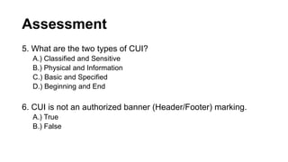 Assessment
5. What are the two types of CUI?
A.) Classified and Sensitive
B.) Physical and Information
C.) Basic and Specified
D.) Beginning and End
6. CUI is not an authorized banner (Header/Footer) marking.
A.) True
B.) False
 
