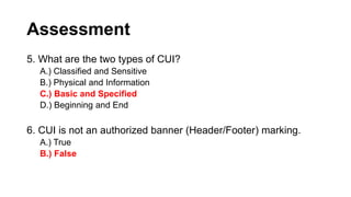 Assessment
5. What are the two types of CUI?
A.) Classified and Sensitive
B.) Physical and Information
C.) Basic and Specified
D.) Beginning and End
6. CUI is not an authorized banner (Header/Footer) marking.
A.) True
B.) False
 