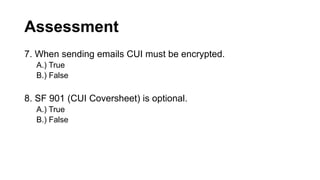Assessment
7. When sending emails CUI must be encrypted.
A.) True
B.) False
8. SF 901 (CUI Coversheet) is optional.
A.) True
B.) False
 