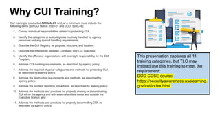 Why CUI Training?
CUI training is conducted ANNUALLY and, at a minimum, must include the
following items (per CUI Notice 2020-01 and DODI 5200,48):
1. Convey individual responsibilities related to protecting CUI;
2. Identify the categories or subcategories routinely handled by agency
personnel and any special handling requirements;
3. Describe the CUI Registry, its purpose, structure, and location;
4. Describe the differences between CUI Basic and CUI Specified;
5. Identify the offices or organizations with oversight responsibility for the CUI
Program;
6. Address CUI marking requirements, as described by agency policy;
7. Address the required physical safeguards and methods for protecting CUI,
as described by agency policy;
8. Address the destruction requirements and methods, as described by
agency policy;
9. Address the incident reporting procedures, as described by agency policy;
10. Address the methods and practices for properly sharing or disseminating
CUI within the agency and with external entities inside and outside the
Executive branch; and
11. Address the methods and practices for properly decontrolling CUI, as
described by agency policy.
This presentation captures all 11
training categories, but TLC may
instead use this training to meet the
requirement:
DOD CDSE course
https://securityawareness.usalearning.
gov/cui/index.html
 