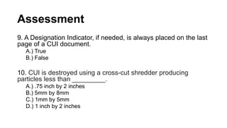 Assessment
9. A Designation Indicator, if needed, is always placed on the last
page of a CUI document.
A.) True
B.) False
10. CUI is destroyed using a cross-cut shredder producing
particles less than _________.
A.) .75 inch by 2 inches
B.) 5mm by 8mm
C.) 1mm by 5mm
D.) 1 inch by 2 inches
 