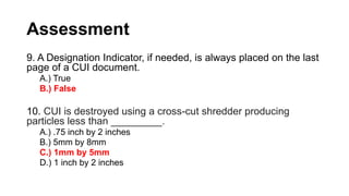 Assessment
9. A Designation Indicator, if needed, is always placed on the last
page of a CUI document.
A.) True
B.) False
10. CUI is destroyed using a cross-cut shredder producing
particles less than _________.
A.) .75 inch by 2 inches
B.) 5mm by 8mm
C.) 1mm by 5mm
D.) 1 inch by 2 inches
 