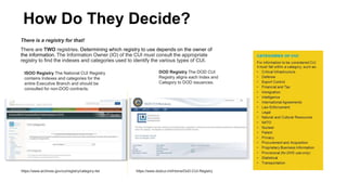 How Do They Decide?
There is a registry for that!
There are TWO registries. Determining which registry to use depends on the owner of
the information. The Information Owner (IO) of the CUI must consult the appropriate
registry to find the indexes and categories used to identify the various types of CUI.
https://www.dodcui.mil/Home/DoD-CUI-Registry
https://www.archives.gov/cui/registry/category-list
ISOO Registry The National CUI Registry
contains Indexes and categories for the
entire Executive Branch and should be
consulted for non-DOD contracts.
DOD Registry The DOD CUI
Registry aligns each Index and
Category to DOD issuances.
 