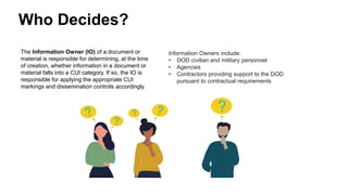 Who Decides?
The Information Owner (IO) of a document or
material is responsible for determining, at the time
of creation, whether information in a document or
material falls into a CUI category. If so, the IO is
responsible for applying the appropriate CUI
markings and dissemination controls accordingly.
Information Owners include:
• DOD civilian and military personnel
• Agencies
• Contractors providing support to the DOD
pursuant to contractual requirements
 