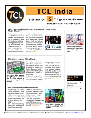 TCL India
                                                    E-commerce:                                5          Things to know this week
                                                                                            Newsletter Date: Friday 4th May 2012


       Two Ex-Amazonians Launch Designer Apparel E-shop Voylla;
       What’s Different?

       Fashion apparel seems to                with the world’s largest re-
       be hottest e-com vertical in            tailer as senior finance ana-
       India with new players crop-            lyst and senior finance man-
       ping up every second week.              ager, respectively.“The idea
       The latest to join is Voylla            behind Voylla was to target
       stocking designer apparel.              customers who are ready to
       The firm Voylla Retail Pvt.             spend more than the aver-
       Ltd was co-founded by                   age buyer and are looking                                                             Indians don’t seem to be
       twoex-Amazonians Raj                    for that unique designer                                                              getting tired of online fash-
       Uparkar and Vishwas                     dress,” Shringi told Techcir-                                                         ion websites anytime
       Shringi who were working                cle.in. Read More                                                                     soon.




       E-Retailing: Entering A New Phase
                                               We have seen a fantastic                consistently grown since,
                                               phase for e-commerce in                 and still continues to ex-
                                               the last 12-15 months. This             pand, backed by a very
                                               phase can be viewed from 2              robust and strong growth
                                               lenses: Supply, i.e. start-             thrust that gave everyone
                                               ups, investors & ecosystem              the confidence that the fun-
                                               enablers; and Demand, i.e.              damentals were in place
                                               consumers.                              and e-commerce is here to
      The current phase is seeing
                                               It all started with great ex-           thrive. As the demand side
      a big focus on fundamen-
                                               citement sometime in mid                took shape...Read More
                                                                                                                                      Inside this
      tals – a great sign for an
      industry moving towards                  2010.The demand side has                                                               issue:
      maturity                                                                                                                        Harnessing Big Data
                                                                                                                                      Through Customer
                                                                                                                                                                  2
                                                                                                                                      intelligence
       eBay shifts gears in India as rivals step up                                                                                   Home Smart Home
                                                                                                                                                                  2
        eBay Inc (EBAY.O) is step-             and stuck with a cautious
        ping up investment in India            approach, even as local up-
        to boost its share of a mar-           starts made splashy grabs
        ket dominated by domestic              for business in a tiny but
        players such as Flipkart and           growing market.
        fend off encroachment from             "The talks of us having
        arch-rival Amazon.com                  missed the bus are exagger-
        (AMZN.O).                              ated," Muralikrishnan B,
        The e-commerce company                 country manager eBay told                 eBay hasn’t missed the
        dipped a toe into the Indian           Reuters...Read More                       boat, not according to them,
        market seven years ago                                                           anyway.


Disclaimer: You have been sent this newsletter as a part of our relationship marketing efforts, if you wish to unsubscribe, please mail me at veena.srinath@tcl-asia.com
 