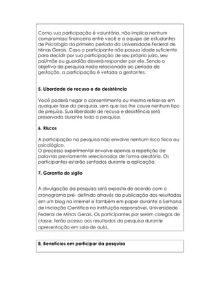 Como sua participação é voluntária, não implica nenhum
compromisso financeiro entre você e a equipe de estudantes
de Psicologia do primeiro período da Universidade Federal de
Minas Gerais. Caso o participante não possua idade suficiente
para decidir por sua participação de seu próprio juízo, seu
pai/mãe ou guardião deverá responder por ele. Sendo o
objetivo da pesquisa nada relacionado ao período de
gestação, a participação é vetada a gestantes.


5. Liberdade de recusa e de desistência

Você poderá negar o consentimento ou mesmo retirar-se em
qualquer fase da pesquisa, sem que isso lhe cause nenhum tipo
de prejuízo. Sua liberdade de recusa e desistência será
preservada durante toda a pesquisa.

6. Riscos

A participação na pesquisa não envolve nenhum risco físico ou
psicológico.
O processo experimental envolve apenas a repetição de
palavras previamente selecionadas de forma aleatória. Os
participantes estarão sentados durante a aplicação.

7. Garantia do sigilo


A divulgação da pesquisa será exposta de acordo com o
cronograma pré- definido através da publicação dos resultados
em um blog na internet e também em paper durante a Semana
de Iniciação Científica na instituição responsável, Universidade
Federal de Minas Gerais. Os participantes por serem colegas de
classe, terão acesso aos resultados da pesquisa durante
apresentação em sala de aula.


8. Benefícios em participar da pesquisa
 