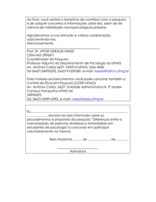 Ao final, você obterá o benefício de contribuir com a pesquisa
e de adquirir conceitos e informações sobre ela, além de ter
ciência de habilidades neuropsicológicas próprias.

Agradecemos a sua atenção e valiosa colaboração,
subscrevendo-nos.
Atenciosamente,
_____________________________________________
Prof. Dr. VITOR GERALDI HASSE
CRM-MG 29960-T
Coordenador da Pesquisa
Professor Adjunto do Departamento de Psicologia da UFMG
Av. Antônio Carlos 6627, FAFICH-UFMG, Sala 4060
Tel 0xx31/34996295, 0xx3191059589, e-mail: haase@fafich.ufmg.br

Para maiores esclarecimentos você pode consultar também o
Comitê de Ética em Pesquisa (COEP-UFMG)
Av. Antônio Carlos, 6627- Unidade Administrativa II- 2º andar-
Campus Pampulha-UFMG tel.
34994592
Tel. 0xx31/3499-4592, e-mail: coep@prpq.ufmg.br


Eu,............................................................................................................
......................, declaro ter sido informado sobre os
procedimentos e propostas da pesquisa “Diferenças entre a
memorização de palavras dissílabas e tetrassílabas em
estudantes de psicologia”e concordo em participar
voluntariamente na mesma.

                        Belo Horizonte, ......... de ......................... de ..............

                                 _________________________
                                         Assinatura
 