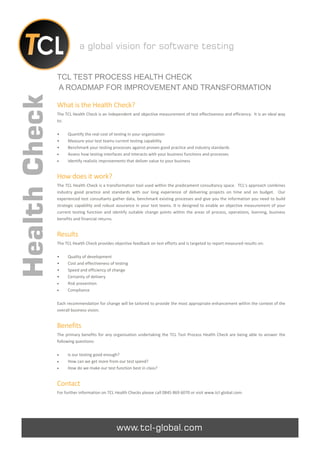 a global vision for software testing


               TCL TEST PROCESS HEALTH CHECK
               A ROADMAP FOR IMPROVEMENT AND TRANSFORMATION
Health Check

               What is the Health Check?
               The TCL Health Check is an independent and objective measurement of test effectiveness and efficiency. It is an ideal way
               to:

               •    Quantify the real cost of testing in your organisation
               •    Measure your test teams current testing capability
               •    Benchmark your testing processes against proven good practice and industry standards
                   Assess how testing interfaces and interacts with your business functions and processes
                   Identify realistic improvements that deliver value to your business


               How does it work?
               The TCL Health Check is a transformation tool used within the predicament consultancy space. TCL’s approach combines
               industry good practice and standards with our long experience of delivering projects on time and on budget. Our
               experienced test consultants gather data, benchmark existing processes and give you the information you need to build
               strategic capability and robust assurance in your test teams. It is designed to enable an objective measurement of your
               current testing function and identify suitable change points within the areas of process, operations, learning, business
               benefits and financial returns.


               Results
               The TCL Health Check provides objective feedback on test efforts and is targeted to report measured results on:

               •    Quality of development
               •    Cost and effectiveness of testing
               •    Speed and efficiency of change
               •    Certainty of delivery
                   Risk prevention
                   Compliance

               Each recommendation for change will be tailored to provide the most appropriate enhancement within the context of the
               overall business vision.


               Benefits
               The primary benefits for any organisation undertaking the TCL Test Process Health Check are being able to answer the
               following questions:

                   Is our testing good enough?
                   How can we get more from our test spend?
                   How do we make our test function best in class?


               Contact
               For further information on TCL Health Checks please call 0845 869 6070 or visit www.tcl-global.com.




                                              www.tcl-global.com
 