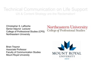Technical Communication on Life Support
UX & Content Strategy are the Reclamation!
Christopher S. LaRoche
Senior Adjunct Lecturer
College of Professional Studies (CPS)
Northeastern University
Brian Traynor
Associate Professor
Faculty of Communication Studies
Mount Royal University
 