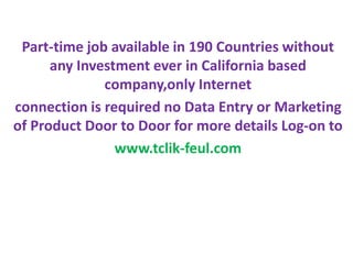 Part-time job available in 190 Countries without
any Investment ever in California based
company,only Internet
connection is required no Data Entry or Marketing
of Product Door to Door for more details Log-on to
www.tclik-feul.com
 