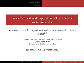 Introduction
                        Data and methods
                                  Findings
                               Conclusions




  Connectedness and support in online ana-mia
                social networks

Antonio A. Casilli1          Sylvan Lemaire2              Lise Mounier2               Paola
                                  Tubaro2 3
               1 TELECOM       ParisTech and CEM/EHESS, Paris
                               2 CMH/CNRS, Paris
                        3 University of Greenwich, London



                   Sunbelt XXXII, 18 March 2012



          Casilli, Lemaire, Mounier, Tubaro   Connectedness and support in online ana-mia social networks
 