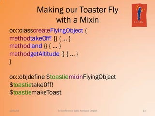 Making our Toaster Fly
with a Mixin
oo::classcreateFlyingObject {
methodtakeOff! {} { … }
methodland {} { … }
methodgetAltitude {} { … }
}
oo::objdefine $toastiemixinFlyingObject
$toastietakeOff!
$toastiemakeToast
10/02/09 13Tcl Conference 2009, Portland Oregon
 