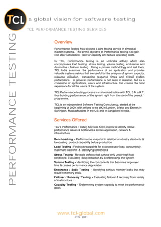 a global vision for software testing

                      TCL PERFORMANCE TESTING SERVICES
PERFORMANCE TESTING

                                 Overview
                                 Performance Testing has become a core testing service in almost all
                                 modern systems. The prime objective of Performance testing is to gain
                                 End User satisfaction, plan for capacity and reduce operating costs.

                                 In TCL, Performance testing is an umbrella activity which also
                                 encompasses load testing, stress testing, volume testing, endurance and
                                 destructive / failover testing. Using a proven methodology and test tools,
                                 TCL India examines the performance of an application and provides
                                 valuable system metrics that are useful for the analysis of system capacity,
                                 resource utilisation, transaction response times and overall system
                                 performance. In general, performance is not seen in isolation, but as a
                                 correlation of applications, users and infrastructure that creates the total
                                 experience for all the users of the system.

                                 TCL Performance testing process is customised in line with TCL S.M.a.R.T,
                                 thus building performance of the system right from the start of the project /
                                 programme.

                                 TCL is an independent Software Testing Consultancy, started at the
                                 beginning of 2000, with offices in the UK in London, Bristol and Exeter; in
                                 Burlington, Massachusetts in the US; and in Bangalore in India.


                                 Services Offered
                                 TCL’s Performance Testing Services helps clients to identify critical
                                 performance issues & bottlenecks across application, network &
                                 infrastructure

                                 Benchmarking - Performance snapshot in relation to industry standards &
                                 forecasting product capability before production
                                 Load Testing - Finding breakpoints for expected user load, concurrency,
                                 maximum load limit & identifying bottlenecks
                                 Stress Testing - Reveals defects that surface only under high load
                                 conditions; Evaluating data corruption by overstressing the system
                                 Volume Testing - Identifying the components that becomes large over
                                 time & causes performance degradation
                                 Endurance / Soak Testing - Identifying serious memory leaks that may
                                 result in memory crisis
                                 Failover / Recovery Testing - Evaluating failover & recovery from variety
                                 of malfunctions
                                 Capacity Testing - Determining system capacity to meet the performance
                                 goals




                                   www.tcl-global.com
                                                  ©TCL 2011
 