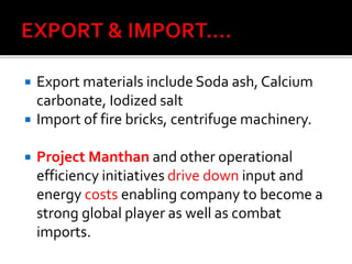  Export materials include Soda ash, Calcium
carbonate, Iodized salt
 Import of fire bricks, centrifuge machinery.
 Project Manthan and other operational
efficiency initiatives drive down input and
energy costs enabling company to become a
strong global player as well as combat
imports.
 