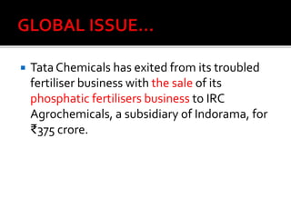  Tata Chemicals has exited from its troubled
fertiliser business with the sale of its
phosphatic fertilisers business to IRC
Agrochemicals, a subsidiary of Indorama, for
₹375 crore.
 