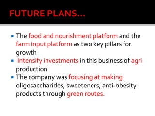  The food and nourishment platform and the
farm input platform as two key pillars for
growth
 Intensify investments in this business of agri
production
 The company was focusing at making
oligosaccharides, sweeteners, anti-obesity
products through green routes.
 
