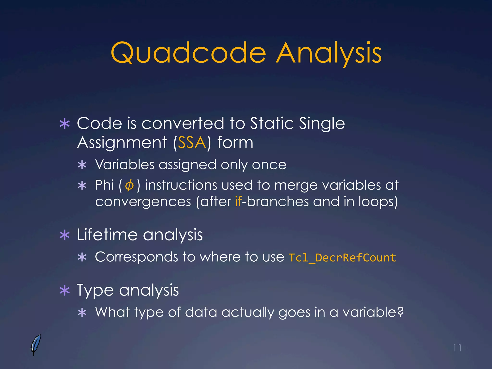 Quadcode Analysis
Ü  Code is converted to Static Single
Assignment (SSA) form
Ü  Variables assigned only once
Ü  Phi (φ) instructions used to merge variables at
convergences (after if-branches and in loops)
Ü  Lifetime analysis
Ü  Corresponds to where to use Tcl_DecrRefCount	
  
Ü  Type analysis
Ü  What type of data actually goes in a variable?
11
 