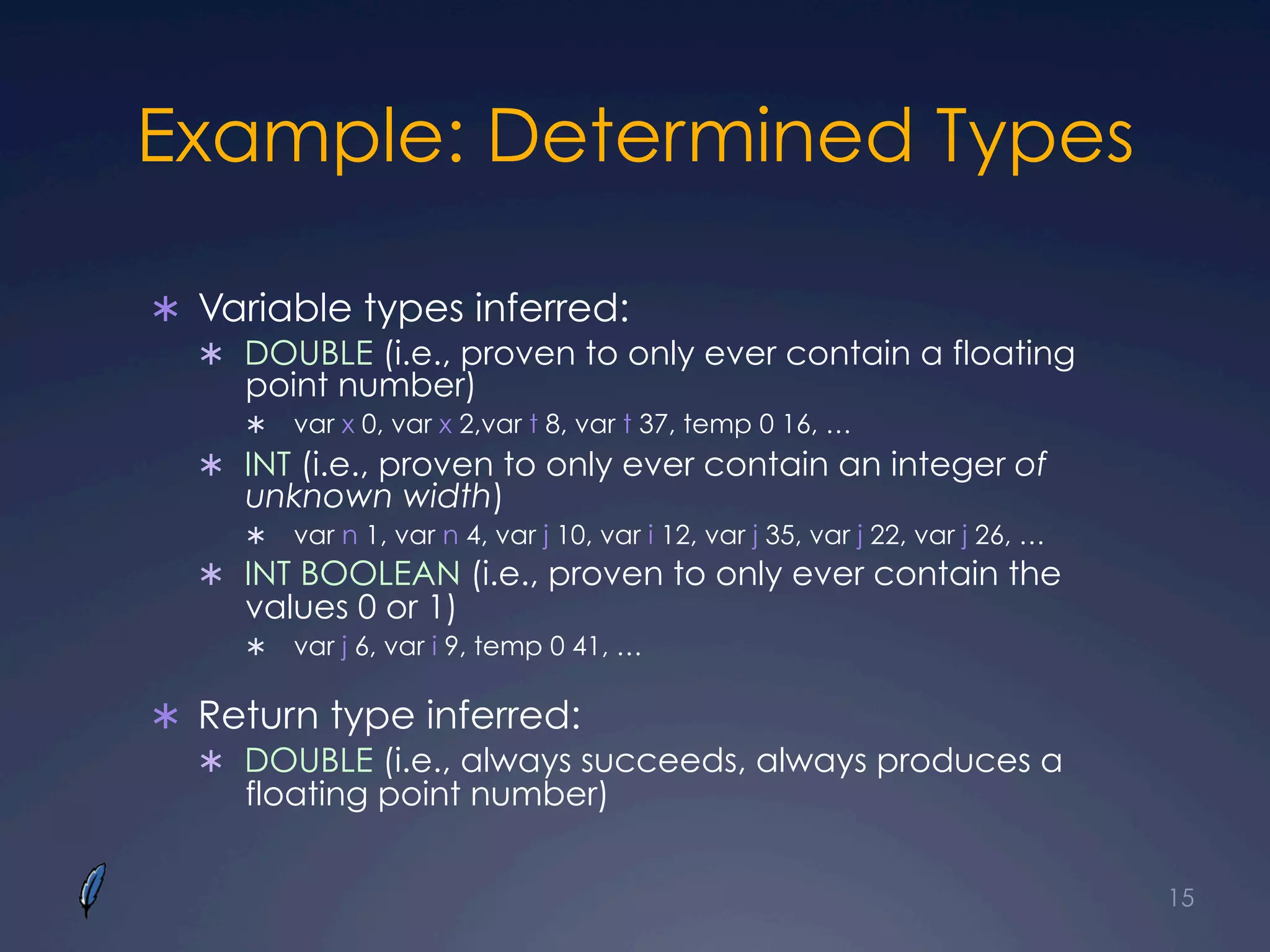 Example: Determined Types
Ü  Variable types inferred:
Ü  DOUBLE (i.e., proven to only ever contain a floating
point number)
Ü  var x 0, var x 2,var t 8, var t 37, temp 0 16, …
Ü  INT (i.e., proven to only ever contain an integer of
unknown width)
Ü  var n 1, var n 4, var j 10, var i 12, var j 35, var j 22, var j 26, …
Ü  INT BOOLEAN (i.e., proven to only ever contain the
values 0 or 1)
Ü  var j 6, var i 9, temp 0 41, …
Ü  Return type inferred:
Ü  DOUBLE (i.e., always succeeds, always produces a
floating point number)
15
 