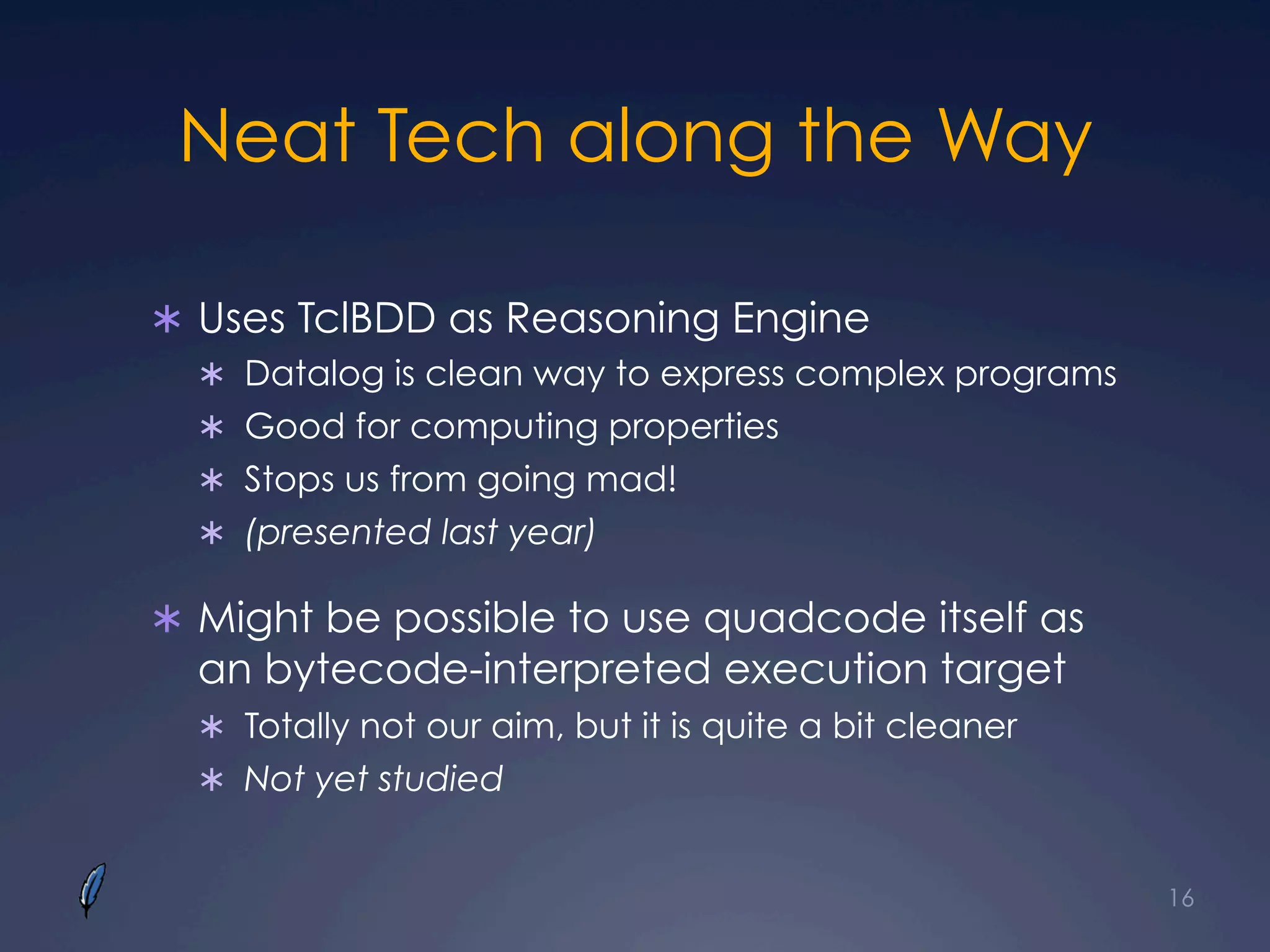 Neat Tech along the Way
Ü  Uses TclBDD as Reasoning Engine
Ü  Datalog is clean way to express complex programs
Ü  Good for computing properties
Ü  Stops us from going mad!
Ü  (presented last year)
Ü  Might be possible to use quadcode itself as
an bytecode-interpreted execution target
Ü  Totally not our aim, but it is quite a bit cleaner
Ü  Not yet studied
16
 