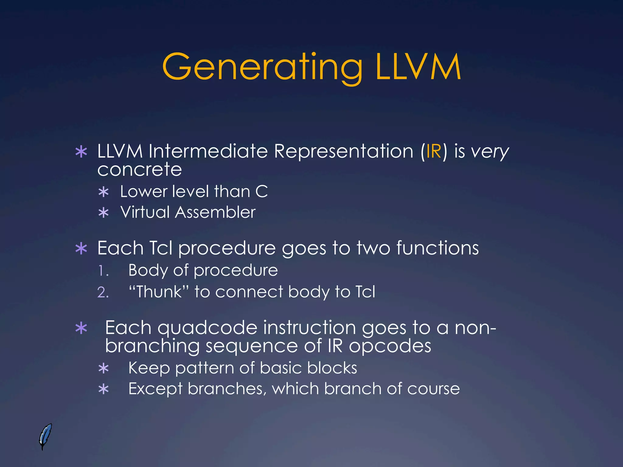 Generating LLVM
Ü  LLVM Intermediate Representation (IR) is very
concrete
Ü  Lower level than C
Ü  Virtual Assembler
Ü  Each Tcl procedure goes to two functions
1.  Body of procedure
2.  “Thunk” to connect body to Tcl
Ü  Each quadcode instruction goes to a non-
branching sequence of IR opcodes
Ü  Keep pattern of basic blocks
Ü  Except branches, which branch of course
 