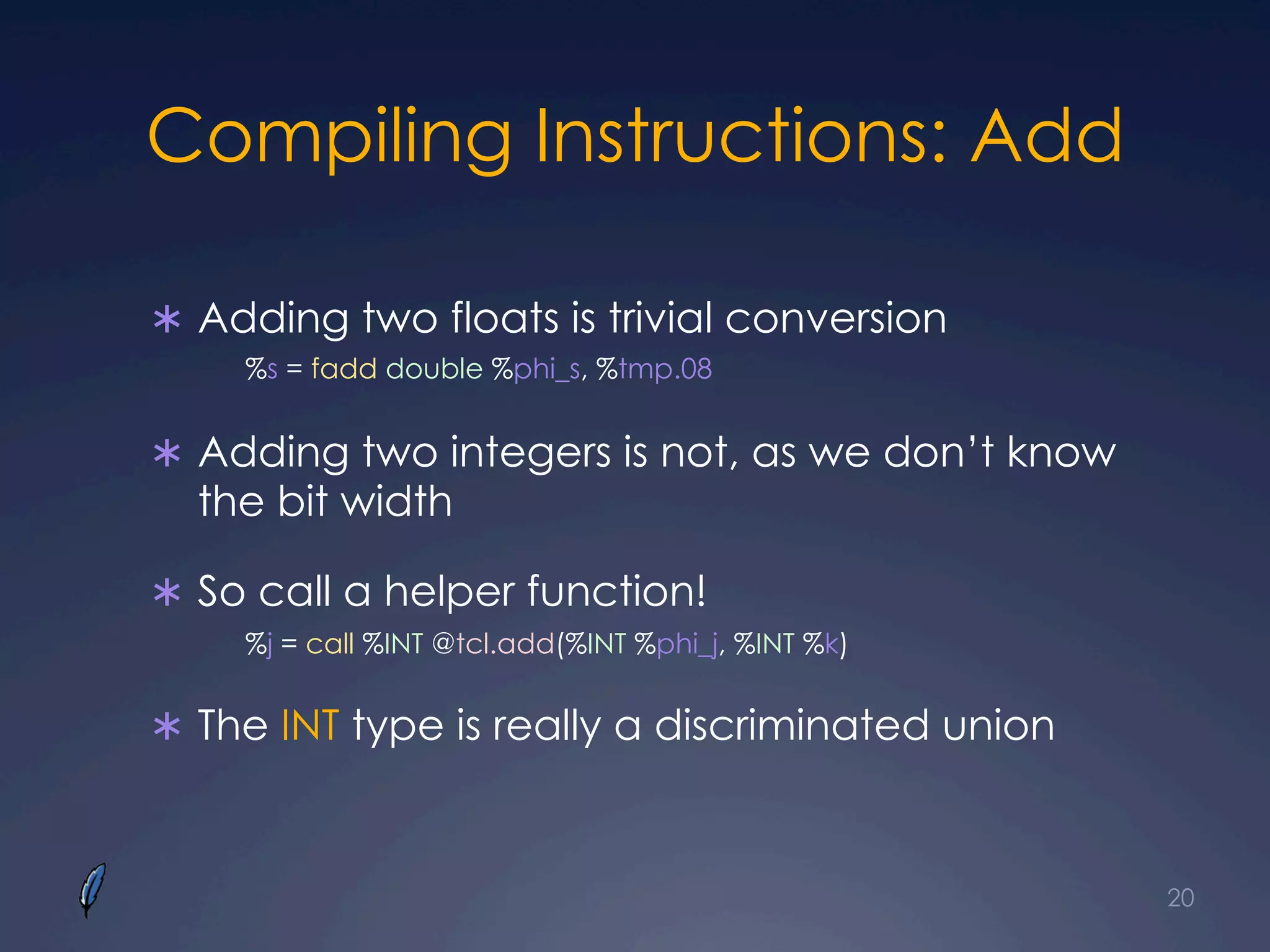 Compiling Instructions: Add
Ü  Adding two floats is trivial conversion
%s = fadd double %phi_s, %tmp.08
Ü  Adding two integers is not, as we don’t know
the bit width
Ü  So call a helper function!
%j = call %INT @tcl.add(%INT %phi_j, %INT %k)
Ü  The INT type is really a discriminated union
20
 
