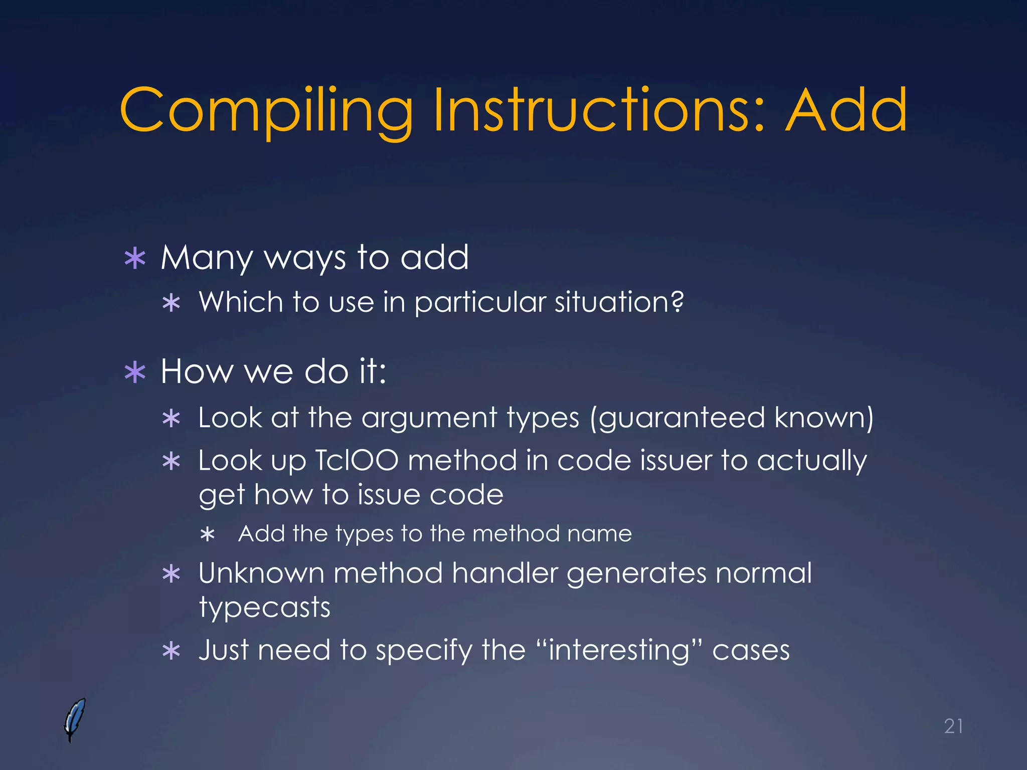 Compiling Instructions: Add
Ü  Many ways to add
Ü  Which to use in particular situation?
Ü  How we do it:
Ü  Look at the argument types (guaranteed known)
Ü  Look up TclOO method in code issuer to actually
get how to issue code
Ü  Add the types to the method name
Ü  Unknown method handler generates normal
typecasts
Ü  Just need to specify the “interesting” cases
21
 