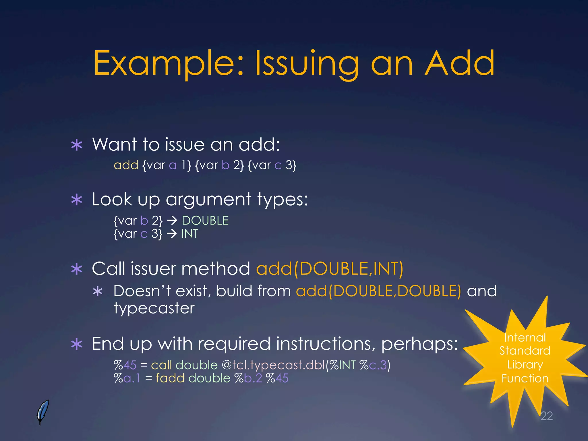 Example: Issuing an Add
Ü  Want to issue an add:
add {var a 1} {var b 2} {var c 3}
Ü  Look up argument types:
{var b 2} à DOUBLE
{var c 3} à INT
Ü  Call issuer method add(DOUBLE,INT)
Ü  Doesn’t exist, build from add(DOUBLE,DOUBLE) and
typecaster
Ü  End up with required instructions, perhaps:
%45 = call double @tcl.typecast.dbl(%INT %c.3)
%a.1 = fadd double %b.2 %45
22
Internal
Standard
Library
Function
 