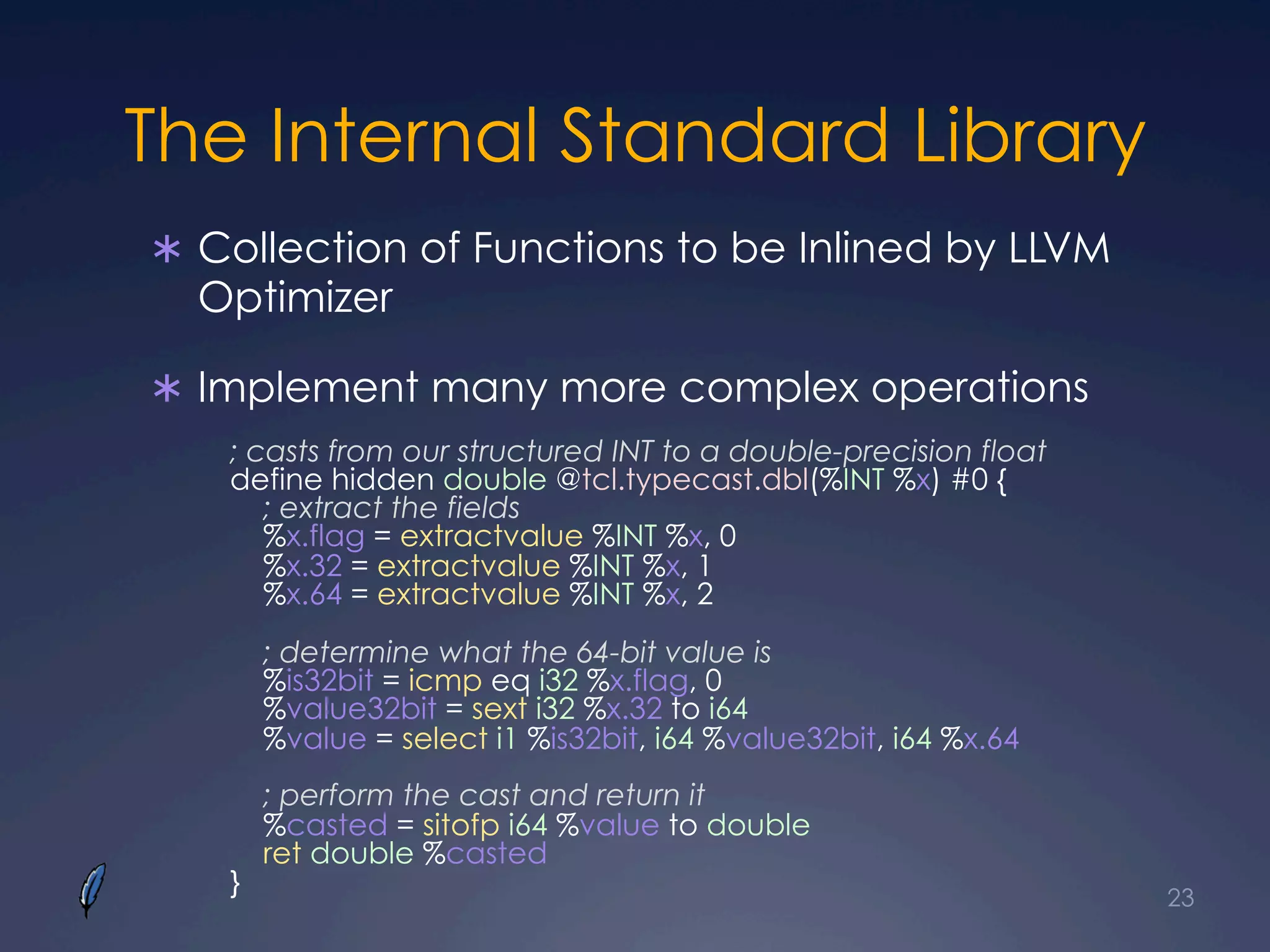 The Internal Standard Library
Ü  Collection of Functions to be Inlined by LLVM
Optimizer
Ü  Implement many more complex operations
23
; casts from our structured INT to a double-precision float
define hidden double @tcl.typecast.dbl(%INT %x) #0 {
; extract the fields
%x.flag = extractvalue %INT %x, 0
%x.32 = extractvalue %INT %x, 1
%x.64 = extractvalue %INT %x, 2
; determine what the 64-bit value is
%is32bit = icmp eq i32 %x.flag, 0
%value32bit = sext i32 %x.32 to i64
%value = select i1 %is32bit, i64 %value32bit, i64 %x.64
; perform the cast and return it
%casted = sitofp i64 %value to double
ret double %casted
}
 