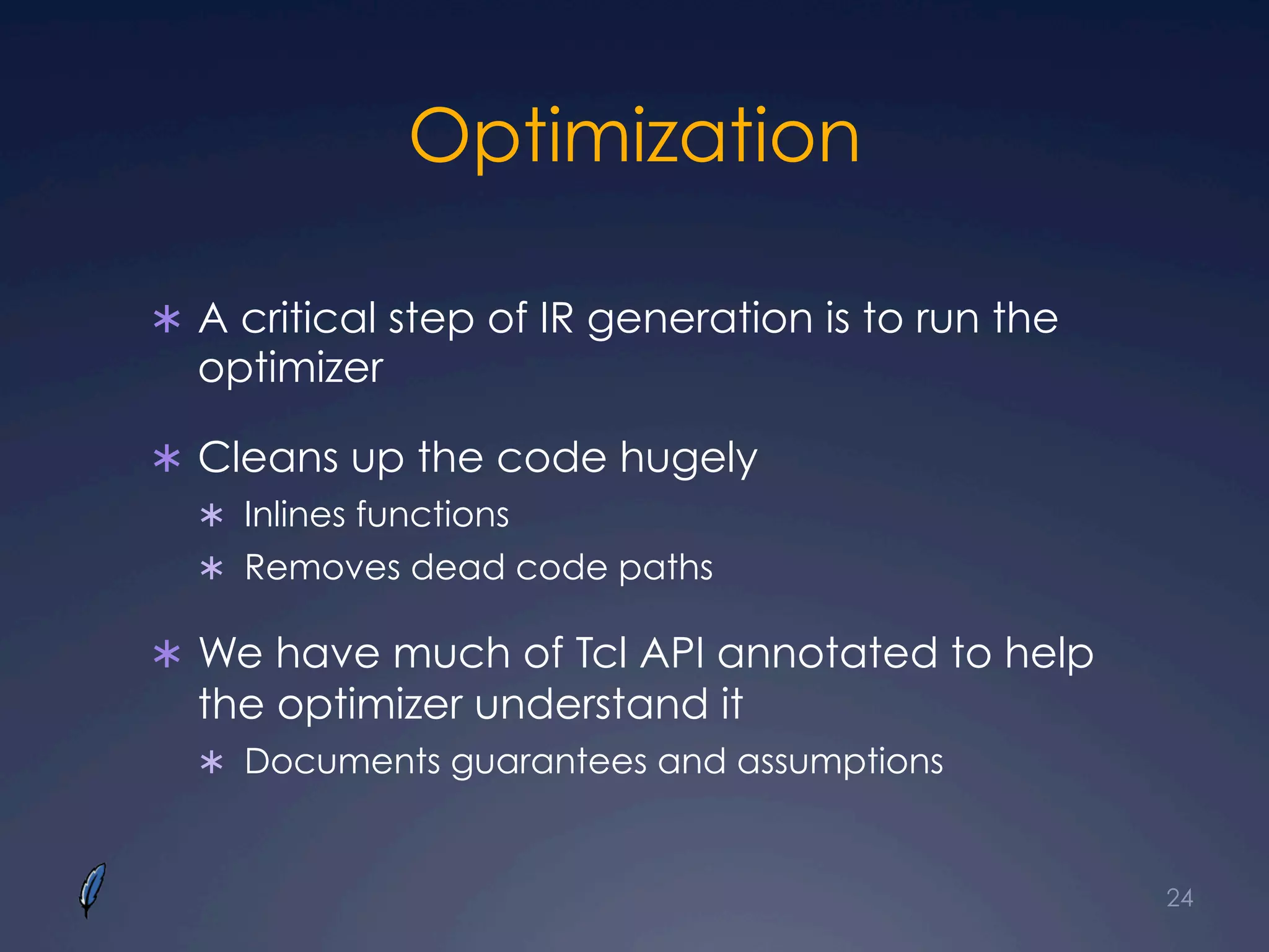 Optimization
Ü  A critical step of IR generation is to run the
optimizer
Ü  Cleans up the code hugely
Ü  Inlines functions
Ü  Removes dead code paths
Ü  We have much of Tcl API annotated to help
the optimizer understand it
Ü  Documents guarantees and assumptions
24
 