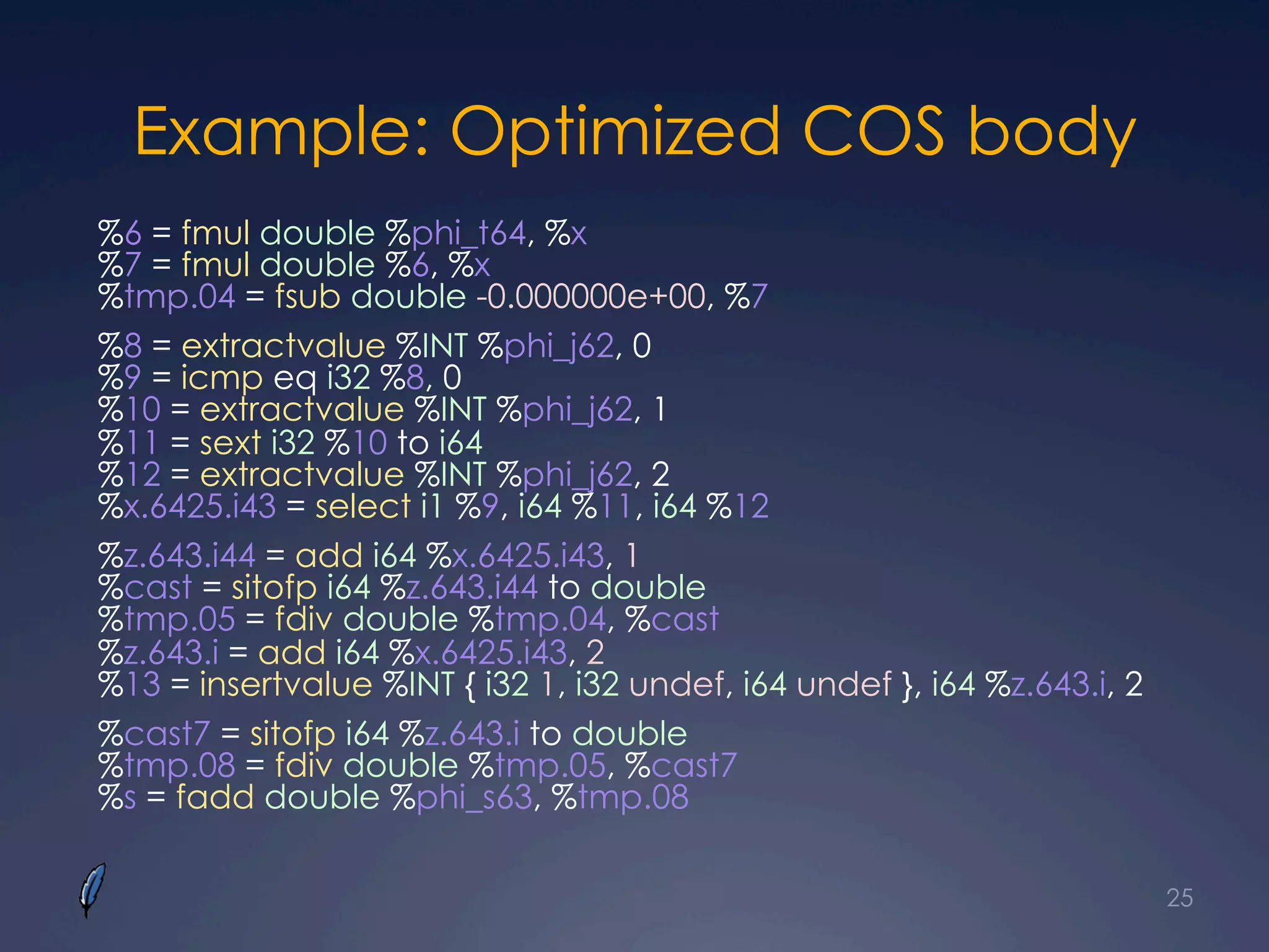 Example: Optimized COS body
%6 = fmul double %phi_t64, %x
%7 = fmul double %6, %x
%tmp.04 = fsub double -0.000000e+00, %7
%8 = extractvalue %INT %phi_j62, 0
%9 = icmp eq i32 %8, 0
%10 = extractvalue %INT %phi_j62, 1
%11 = sext i32 %10 to i64
%12 = extractvalue %INT %phi_j62, 2
%x.6425.i43 = select i1 %9, i64 %11, i64 %12
%z.643.i44 = add i64 %x.6425.i43, 1
%cast = sitofp i64 %z.643.i44 to double
%tmp.05 = fdiv double %tmp.04, %cast
%z.643.i = add i64 %x.6425.i43, 2
%13 = insertvalue %INT { i32 1, i32 undef, i64 undef }, i64 %z.643.i, 2
%cast7 = sitofp i64 %z.643.i to double
%tmp.08 = fdiv double %tmp.05, %cast7
%s = fadd double %phi_s63, %tmp.08
25
 