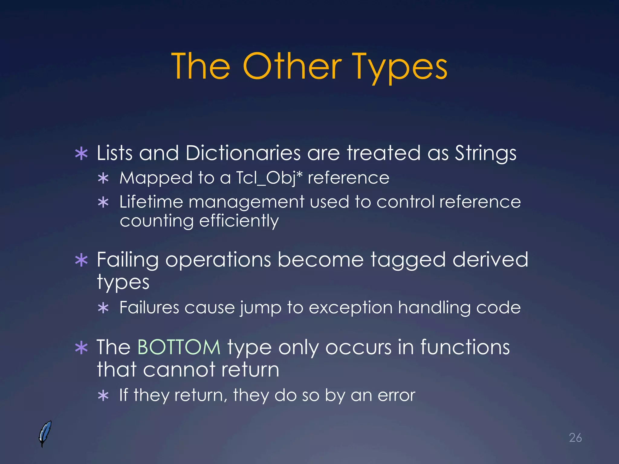 The Other Types
Ü  Lists and Dictionaries are treated as Strings
Ü  Mapped to a Tcl_Obj* reference
Ü  Lifetime management used to control reference
counting efficiently
Ü  Failing operations become tagged derived
types
Ü  Failures cause jump to exception handling code
Ü  The BOTTOM type only occurs in functions
that cannot return
Ü  If they return, they do so by an error
26
 