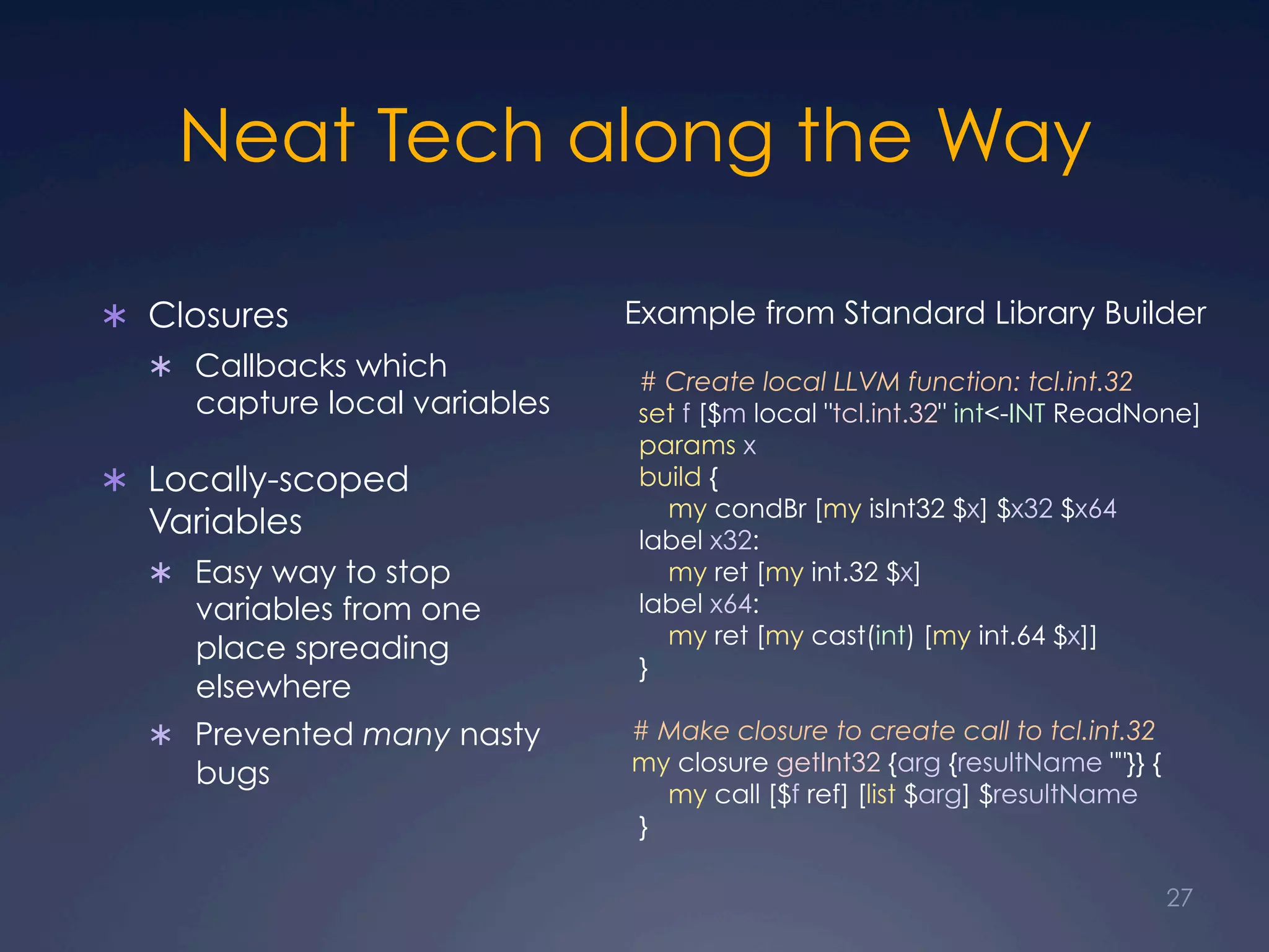 Neat Tech along the Way
Ü  Closures
Ü  Callbacks which
capture local variables
Ü  Locally-scoped
Variables
Ü  Easy way to stop
variables from one
place spreading
elsewhere
Ü  Prevented many nasty
bugs
Example from Standard Library Builder
# Create local LLVM function: tcl.int.32
set f [$m local "tcl.int.32" int<-INT ReadNone]
params x
build {
my condBr [my isInt32 $x] $x32 $x64
label x32:
my ret [my int.32 $x]
label x64:
my ret [my cast(int) [my int.64 $x]]
}
# Make closure to create call to tcl.int.32
my closure getInt32 {arg {resultName ""}} {
my call [$f ref] [list $arg] $resultName
}
27
 