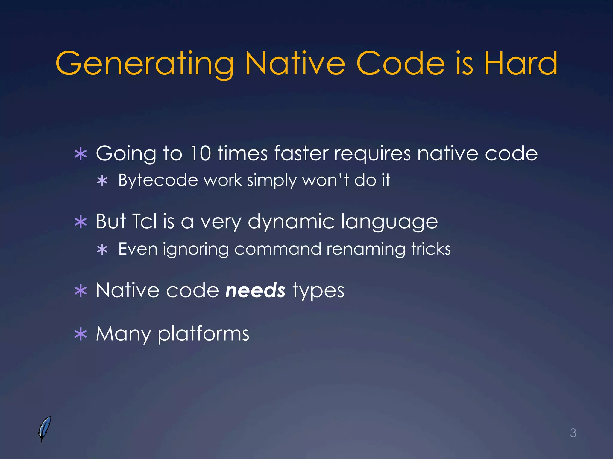 Generating Native Code is Hard
Ü  Going to 10 times faster requires native code
Ü  Bytecode work simply won’t do it
Ü  But Tcl is a very dynamic language
Ü  Even ignoring command renaming tricks
Ü  Native code needs types
Ü  Many platforms
3
 
