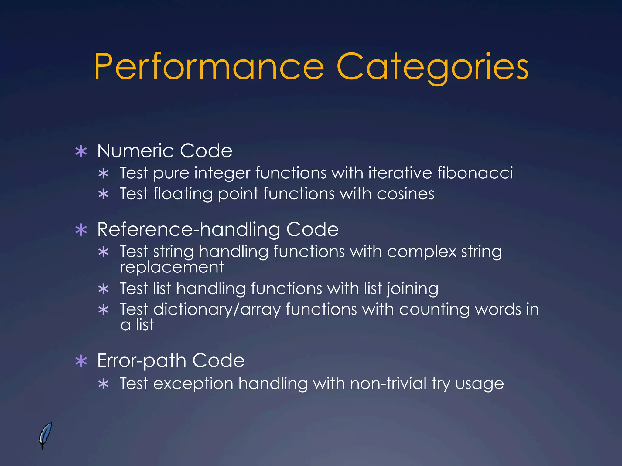 Performance Categories
Ü  Numeric Code
Ü  Test pure integer functions with iterative fibonacci
Ü  Test floating point functions with cosines
Ü  Reference-handling Code
Ü  Test string handling functions with complex string
replacement
Ü  Test list handling functions with list joining
Ü  Test dictionary/array functions with counting words in
a list
Ü  Error-path Code
Ü  Test exception handling with non-trivial try usage
 