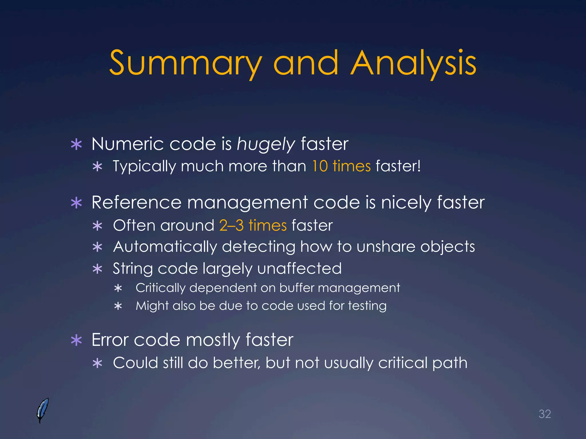 Summary and Analysis
Ü  Numeric code is hugely faster
Ü  Typically much more than 10 times faster!
Ü  Reference management code is nicely faster
Ü  Often around 2–3 times faster
Ü  Automatically detecting how to unshare objects
Ü  String code largely unaffected
Ü  Critically dependent on buffer management
Ü  Might also be due to code used for testing
Ü  Error code mostly faster
Ü  Could still do better, but not usually critical path
32
 
