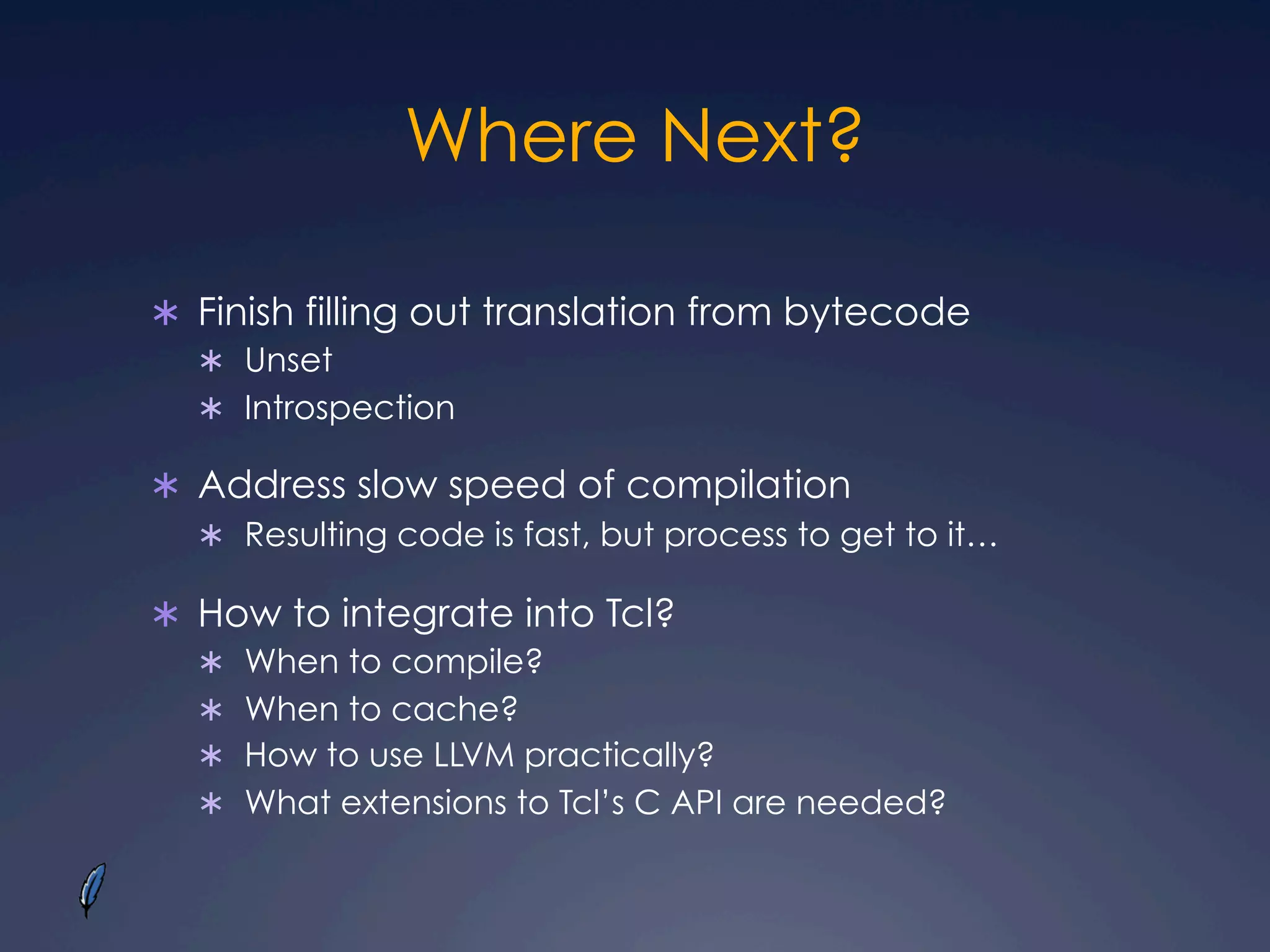 Where Next?
Ü  Finish filling out translation from bytecode
Ü  Unset
Ü  Introspection
Ü  Address slow speed of compilation
Ü  Resulting code is fast, but process to get to it…
Ü  How to integrate into Tcl?
Ü  When to compile?
Ü  When to cache?
Ü  How to use LLVM practically?
Ü  What extensions to Tcl’s C API are needed?
 