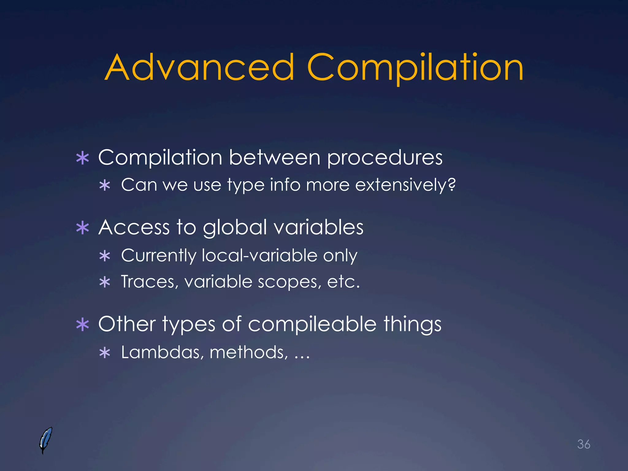 Advanced Compilation
Ü  Compilation between procedures
Ü  Can we use type info more extensively?
Ü  Access to global variables
Ü  Currently local-variable only
Ü  Traces, variable scopes, etc.
Ü  Other types of compileable things
Ü  Lambdas, methods, …
36
 