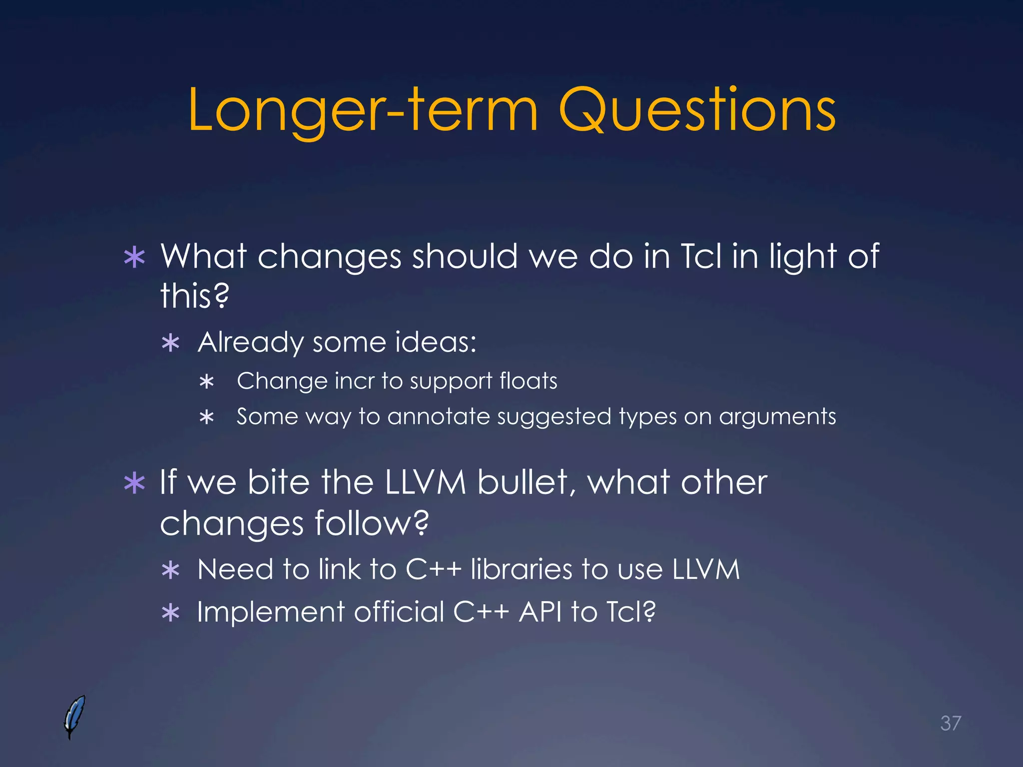 Longer-term Questions
Ü  What changes should we do in Tcl in light of
this?
Ü  Already some ideas:
Ü  Change incr to support floats
Ü  Some way to annotate suggested types on arguments
Ü  If we bite the LLVM bullet, what other
changes follow?
Ü  Need to link to C++ libraries to use LLVM
Ü  Implement official C++ API to Tcl?
37
 
