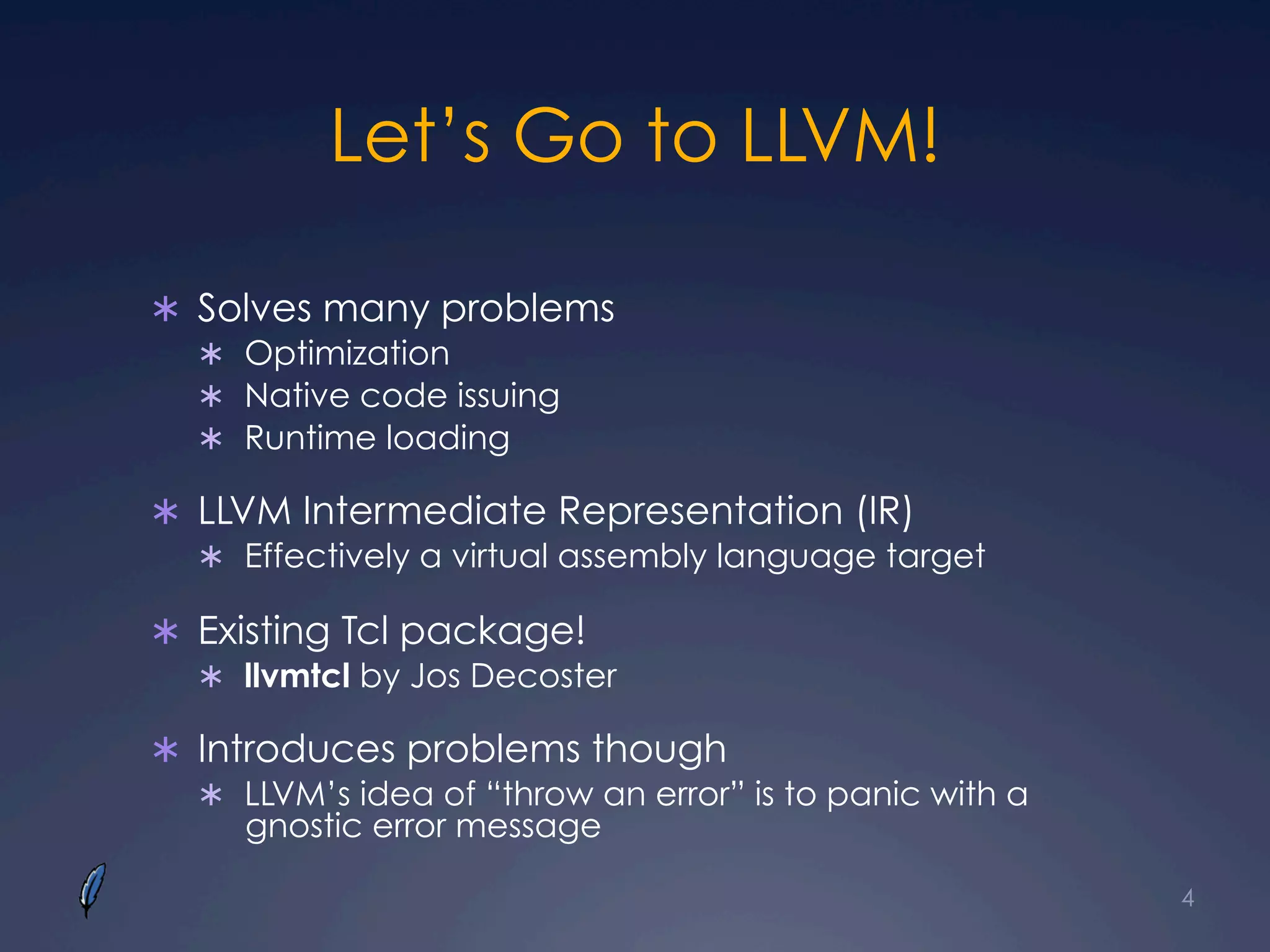 Let’s Go to LLVM!
Ü  Solves many problems
Ü  Optimization
Ü  Native code issuing
Ü  Runtime loading
Ü  LLVM Intermediate Representation (IR)
Ü  Effectively a virtual assembly language target
Ü  Existing Tcl package!
Ü  llvmtcl by Jos Decoster
Ü  Introduces problems though
Ü  LLVM’s idea of “throw an error” is to panic with a
gnostic error message
4
 
