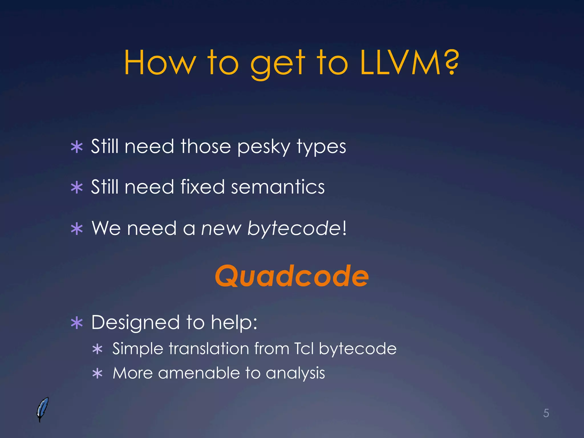 How to get to LLVM?
Ü  Still need those pesky types
Ü  Still need fixed semantics
Ü  We need a new bytecode!
Quadcode
Ü  Designed to help:
Ü  Simple translation from Tcl bytecode
Ü  More amenable to analysis
5
 