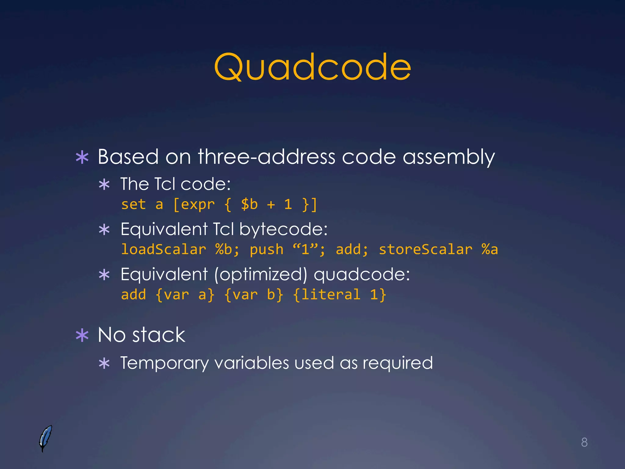 Quadcode
Ü  Based on three-address code assembly
Ü  The Tcl code:
set	
  a	
  [expr	
  {	
  $b	
  +	
  1	
  }]	
  
Ü  Equivalent Tcl bytecode:
loadScalar	
  %b;	
  push	
  “1”;	
  add;	
  storeScalar	
  %a	
  
Ü  Equivalent (optimized) quadcode:
add	
  {var	
  a}	
  {var	
  b}	
  {literal	
  1}
Ü  No stack
Ü  Temporary variables used as required
8
 