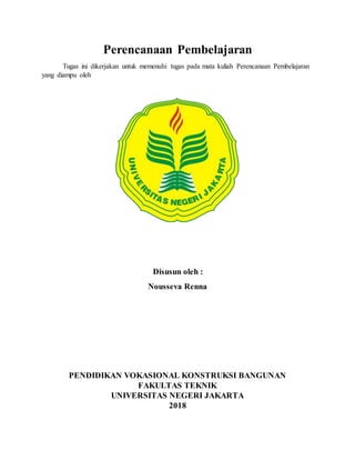 Perencanaan Pembelajaran
Tugas ini dikerjakan untuk memenuhi tugas pada mata kuliah Perencanaan Pembelajaran
yang diampu oleh
Disusun oleh :
Nousseva Renna
PENDIDIKAN VOKASIONAL KONSTRUKSI BANGUNAN
FAKULTAS TEKNIK
UNIVERSITAS NEGERI JAKARTA
2018
 