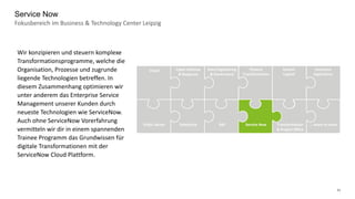 11
Fokusbereich im Business & Technology Center Leipzig
Service Now
Data Engineering
& Governance
Cyber Defense
& Response
Cloud Finance
Transformation
Human
Capital
Insurance
Operations
Public Sector Salesforce SAP Transformation
& Project Office
Service Now … more to come
Wir konzipieren und steuern komplexe
Transformationsprogramme, welche die
Organisation, Prozesse und zugrunde
liegende Technologien betreffen. In
diesem Zusammenhang optimieren wir
unter anderem das Enterprise Service
Management unserer Kunden durch
neueste Technologien wie ServiceNow.
Auch ohne ServiceNow Vorerfahrung
vermitteln wir dir in einem spannenden
Trainee Programm das Grundwissen für
digitale Transformationen mit der
ServiceNow Cloud Plattform.
 