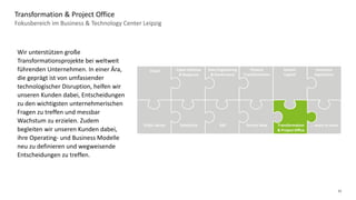 12
Fokusbereich im Business & Technology Center Leipzig
Transformation & Project Office
Data Engineering
& Governance
Cyber Defense
& Response
Cloud Finance
Transformation
Human
Capital
Insurance
Operations
Public Sector Salesforce SAP Transformation
& Project Office
Service Now … more to come
Wir unterstützen große
Transformationsprojekte bei weltweit
führenden Unternehmen. In einer Ära,
die geprägt ist von umfassender
technologischer Disruption, helfen wir
unseren Kunden dabei, Entscheidungen
zu den wichtigsten unternehmerischen
Fragen zu treffen und messbar
Wachstum zu erzielen. Zudem
begleiten wir unseren Kunden dabei,
ihre Operating- und Business Modelle
neu zu definieren und wegweisende
Entscheidungen zu treffen.
 