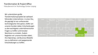 12
Fokusbereich im Technology Center Leipzig
Transformation & Project Office
Data Engineering
& Governance
Cyber Defense
& Response
Cloud Finance
Transformation
Human
Capital
Insurance
Operations
Public Sector Salesforce SAP Transformation
& Project Office
Service Now … more to come
Wir unterstützen große
Transformationsprojekte bei weltweit
führenden Unternehmen. In einer Ära,
die geprägt ist von umfassender
technologischer Disruption, helfen wir
unseren Kunden dabei, Entscheidungen
zu den wichtigsten unternehmerischen
Fragen zu treffen und messbar
Wachstum zu erzielen. Zudem
begleiten wir unseren Kunden dabei,
ihre Operating- und Business Modelle
neu zu definieren und wegweisende
Entscheidungen zu treffen.
 
