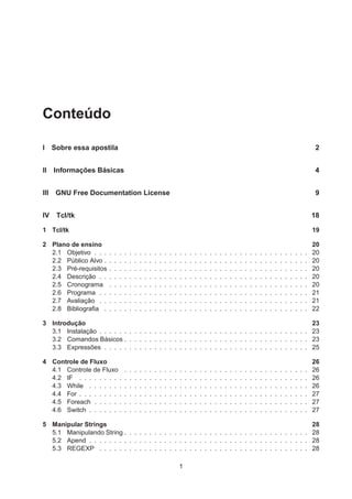 Conteúdo
I Sobre essa apostila 2
II Informações Básicas 4
III GNU Free Documentation License 9
IV Tcl/tk 18
1 Tcl/tk 19
2 Plano de ensino 20
2.1 Objetivo . . . . . . . . . . . . . . . . . . . . . . . . . . . . . . . . . . . . . . . . . . . 20
2.2 Público Alvo . . . . . . . . . . . . . . . . . . . . . . . . . . . . . . . . . . . . . . . . . 20
2.3 Pré-requisitos . . . . . . . . . . . . . . . . . . . . . . . . . . . . . . . . . . . . . . . . 20
2.4 Descrição . . . . . . . . . . . . . . . . . . . . . . . . . . . . . . . . . . . . . . . . . . 20
2.5 Cronograma . . . . . . . . . . . . . . . . . . . . . . . . . . . . . . . . . . . . . . . . 20
2.6 Programa . . . . . . . . . . . . . . . . . . . . . . . . . . . . . . . . . . . . . . . . . . 21
2.7 Avaliação . . . . . . . . . . . . . . . . . . . . . . . . . . . . . . . . . . . . . . . . . . 21
2.8 Bibliograﬁa . . . . . . . . . . . . . . . . . . . . . . . . . . . . . . . . . . . . . . . . . 22
3 Introdução 23
3.1 Instalação . . . . . . . . . . . . . . . . . . . . . . . . . . . . . . . . . . . . . . . . . . 23
3.2 Comandos Básicos . . . . . . . . . . . . . . . . . . . . . . . . . . . . . . . . . . . . . 23
3.3 Expressões . . . . . . . . . . . . . . . . . . . . . . . . . . . . . . . . . . . . . . . . . 25
4 Controle de Fluxo 26
4.1 Controle de Fluxo . . . . . . . . . . . . . . . . . . . . . . . . . . . . . . . . . . . . . 26
4.2 IF . . . . . . . . . . . . . . . . . . . . . . . . . . . . . . . . . . . . . . . . . . . . . . 26
4.3 While . . . . . . . . . . . . . . . . . . . . . . . . . . . . . . . . . . . . . . . . . . . . 26
4.4 For . . . . . . . . . . . . . . . . . . . . . . . . . . . . . . . . . . . . . . . . . . . . . . 27
4.5 Foreach . . . . . . . . . . . . . . . . . . . . . . . . . . . . . . . . . . . . . . . . . . . 27
4.6 Switch . . . . . . . . . . . . . . . . . . . . . . . . . . . . . . . . . . . . . . . . . . . . 27
5 Manipular Strings 28
5.1 Manipulando String . . . . . . . . . . . . . . . . . . . . . . . . . . . . . . . . . . . . . 28
5.2 Apend . . . . . . . . . . . . . . . . . . . . . . . . . . . . . . . . . . . . . . . . . . . . 28
5.3 REGEXP . . . . . . . . . . . . . . . . . . . . . . . . . . . . . . . . . . . . . . . . . . 28
1
 