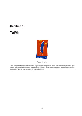 Capítulo 1
Tcl/tk
Figura 1 - Logo
Para programadores que tem como objetivo criar programas leves com interface gráﬁca e que
rodem em diferentes Sistemas operacionais o tcl/tk é uma ótima alternativa. Esse tutorial exigirá
apenas um conhecimento básico sobre algoritmos.
20
 